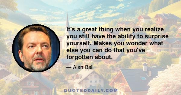 It's a great thing when you realize you still have the ability to surprise yourself. Makes you wonder what else you can do that you've forgotten about.