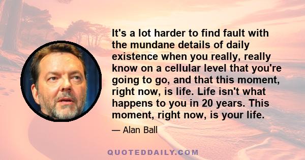 It's a lot harder to find fault with the mundane details of daily existence when you really, really know on a cellular level that you're going to go, and that this moment, right now, is life. Life isn't what happens to