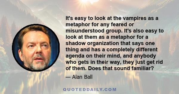 It's easy to look at the vampires as a metaphor for any feared or misunderstood group. It's also easy to look at them as a metaphor for a shadow organization that says one thing and has a completely different agenda on