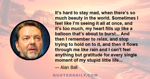 It’s hard to stay mad, when there’s so much beauty in the world. Sometimes I feel like I’m seeing it all at once, and it’s too much, my heart fills up like a balloon that’s about to burst... And then I remember to