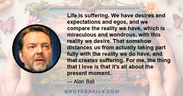 Life is suffering. We have desires and expectations and egos, and we compare the reality we have, which is miraculous and wondrous, with this reality we desire. That somehow distances us from actually taking part fully