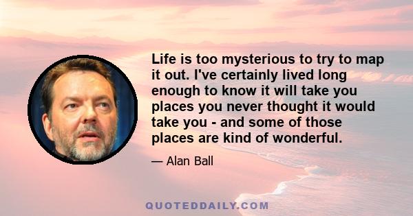 Life is too mysterious to try to map it out. I've certainly lived long enough to know it will take you places you never thought it would take you - and some of those places are kind of wonderful.