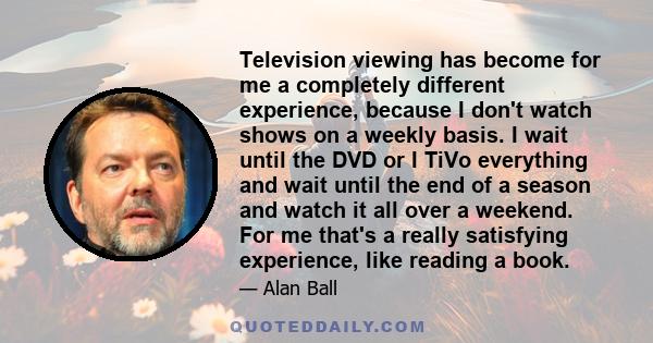 Television viewing has become for me a completely different experience, because I don't watch shows on a weekly basis. I wait until the DVD or I TiVo everything and wait until the end of a season and watch it all over a 