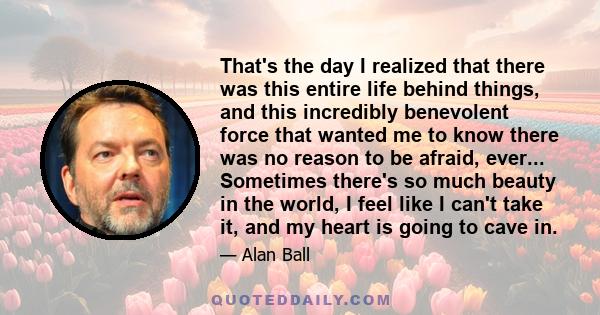 That's the day I realized that there was this entire life behind things, and this incredibly benevolent force that wanted me to know there was no reason to be afraid, ever... Sometimes there's so much beauty in the