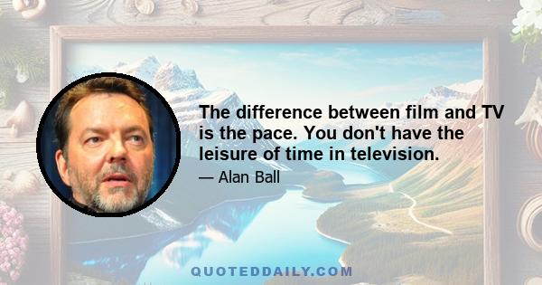 The difference between film and TV is the pace. You don't have the leisure of time in television.