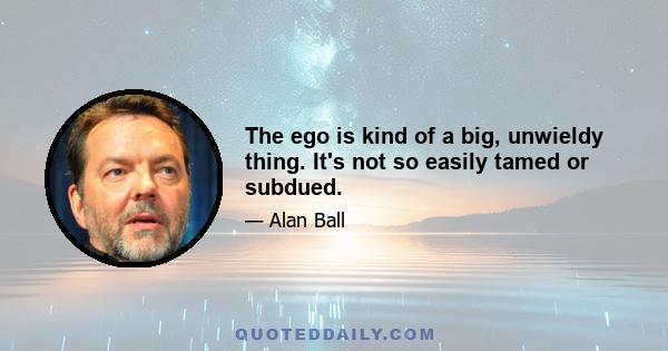 The ego is kind of a big, unwieldy thing. It's not so easily tamed or subdued.