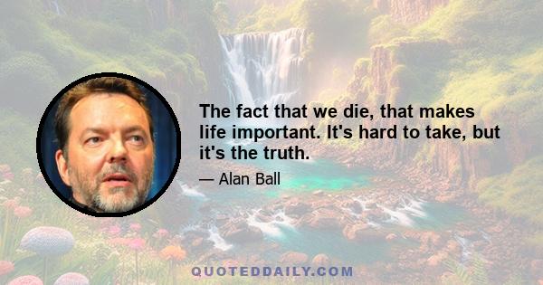 The fact that we die, that makes life important. It's hard to take, but it's the truth.