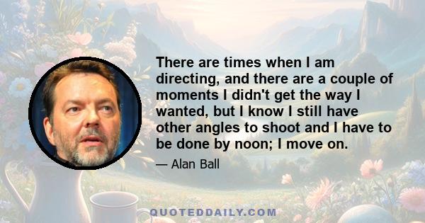 There are times when I am directing, and there are a couple of moments I didn't get the way I wanted, but I know I still have other angles to shoot and I have to be done by noon; I move on.