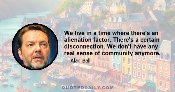 We live in a time where there's an alienation factor. There's a certain disconnection. We don't have any real sense of community anymore.