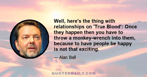 Well, here's the thing with relationships on 'True Blood': Once they happen then you have to throw a monkey-wrench into them, because to have people be happy is not that exciting.