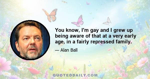 You know, I'm gay and I grew up being aware of that at a very early age, in a fairly repressed family.