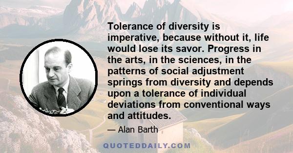 Tolerance of diversity is imperative, because without it, life would lose its savor. Progress in the arts, in the sciences, in the patterns of social adjustment springs from diversity and depends upon a tolerance of