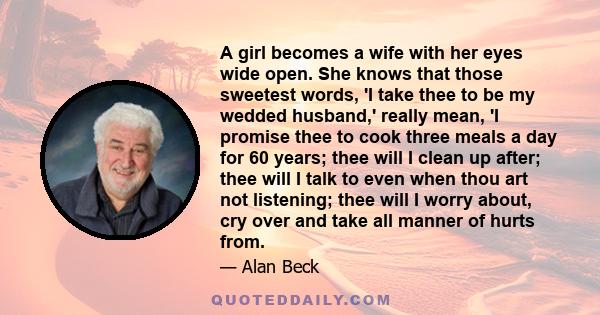 A girl becomes a wife with her eyes wide open. She knows that those sweetest words, 'I take thee to be my wedded husband,' really mean, 'I promise thee to cook three meals a day for 60 years; thee will I clean up after; 