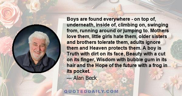 Boys are found everywhere - on top of, underneath, inside of, climbing on, swinging from, running around or jumping to. Mothers love them, little girls hate them, older sisters and brothers tolerate them, adults ignore