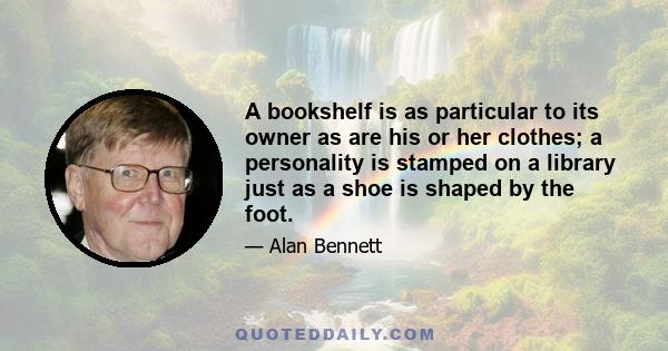 A bookshelf is as particular to its owner as are his or her clothes; a personality is stamped on a library just as a shoe is shaped by the foot.