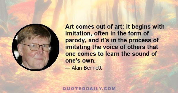 Art comes out of art; it begins with imitation, often in the form of parody, and it's in the process of imitating the voice of others that one comes to learn the sound of one's own.