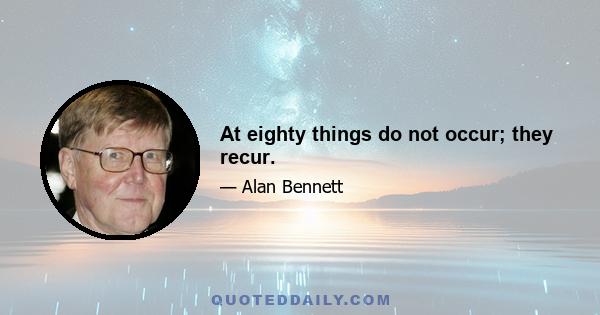 At eighty things do not occur; they recur.