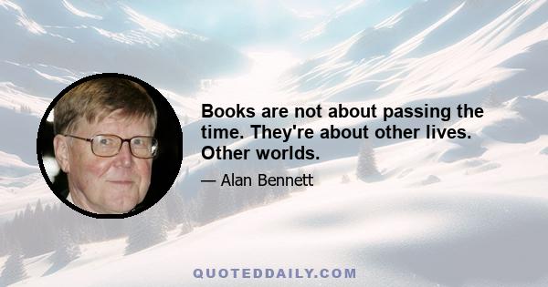 Books are not about passing the time. They're about other lives. Other worlds.