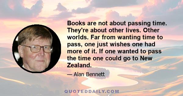 Books are not about passing time. They're about other lives. Other worlds. Far from wanting time to pass, one just wishes one had more of it. If one wanted to pass the time one could go to New Zealand.