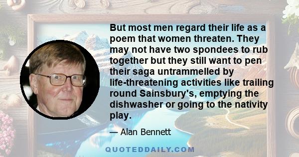 But most men regard their life as a poem that women threaten. They may not have two spondees to rub together but they still want to pen their saga untrammelled by life-threatening activities like trailing round