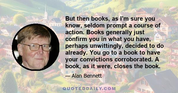 But then books, as I'm sure you know, seldom prompt a course of action. Books generally just confirm you in what you have, perhaps unwittingly, decided to do already. You go to a book to have your convictions