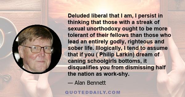 Deluded liberal that I am, I persist in thinking that those with a streak of sexual unorthodoxy ought to be more tolerant of their fellows than those who lead an entirely godly, righteous and sober life. Illogically, I