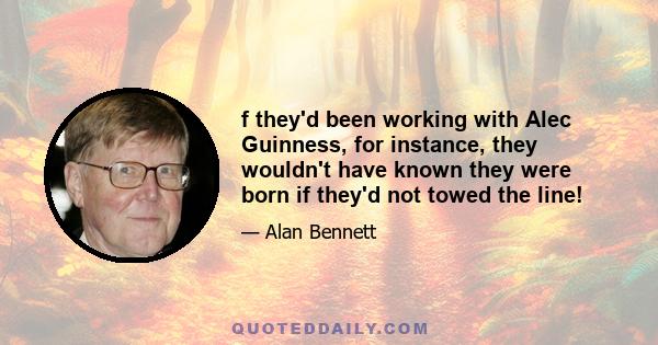 f they'd been working with Alec Guinness, for instance, they wouldn't have known they were born if they'd not towed the line!