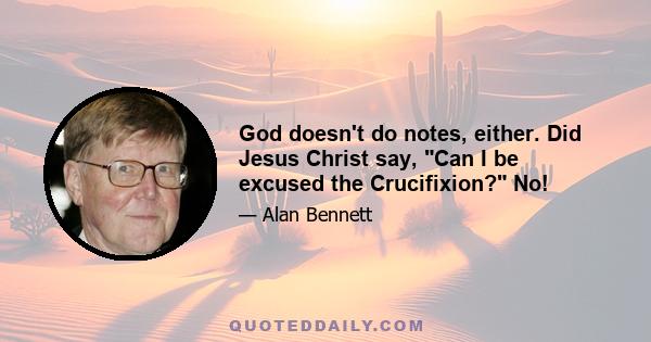 God doesn't do notes, either. Did Jesus Christ say, Can I be excused the Crucifixion? No!