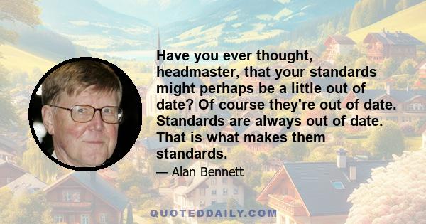 Have you ever thought, headmaster, that your standards might perhaps be a little out of date? Of course they're out of date. Standards are always out of date. That is what makes them standards.