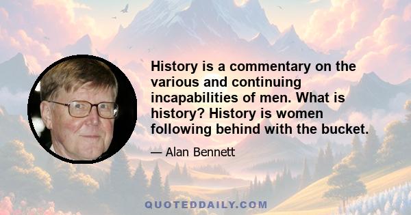 History is a commentary on the various and continuing incapabilities of men. What is history? History is women following behind with the bucket.