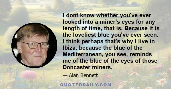 I dont know whether you've ever looked into a miner's eyes for any length of time, that is. Because it is the loveliest blue you've ever seen. I think perhaps that's why I live in Ibiza, because the blue of the