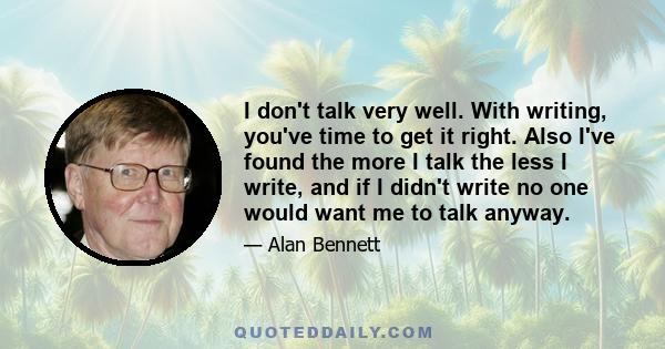 I don't talk very well. With writing, you've time to get it right. Also I've found the more I talk the less I write, and if I didn't write no one would want me to talk anyway.