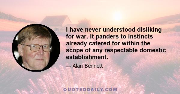 I have never understood disliking for war. It panders to instincts already catered for within the scope of any respectable domestic establishment.