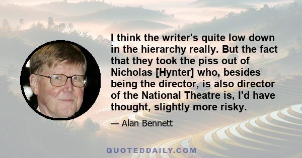 I think the writer's quite low down in the hierarchy really. But the fact that they took the piss out of Nicholas [Hynter] who, besides being the director, is also director of the National Theatre is, I'd have thought,