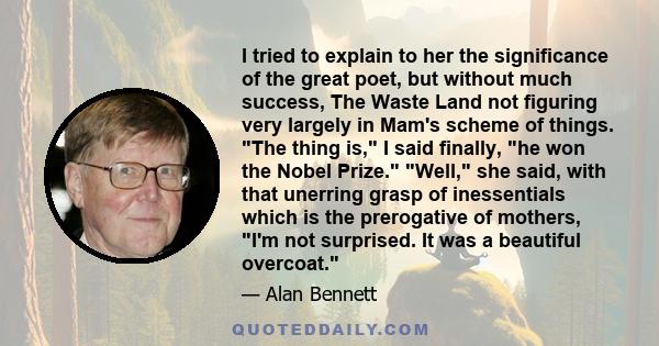 I tried to explain to her the significance of the great poet, but without much success, The Waste Land not figuring very largely in Mam's scheme of things. The thing is, I said finally, he won the Nobel Prize. Well, she 