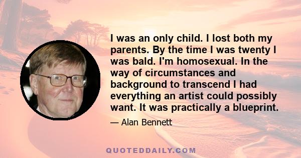 I was an only child. I lost both my parents. By the time I was twenty I was bald. I'm homosexual. In the way of circumstances and background to transcend I had everything an artist could possibly want. It was