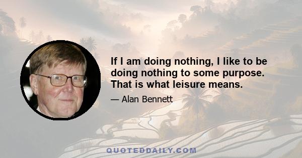 If I am doing nothing, I like to be doing nothing to some purpose. That is what leisure means.