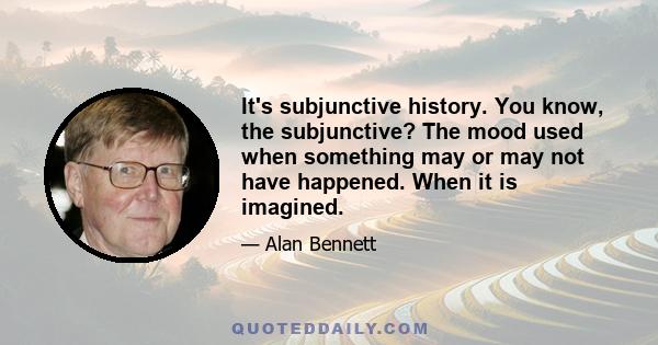 It's subjunctive history. You know, the subjunctive? The mood used when something may or may not have happened. When it is imagined.