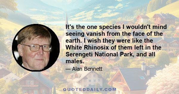 It's the one species I wouldn't mind seeing vanish from the face of the earth. I wish they were like the White Rhinosix of them left in the Serengeti National Park, and all males.