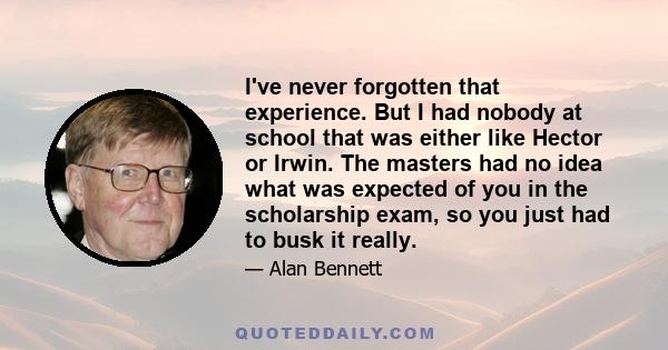 I've never forgotten that experience. But I had nobody at school that was either like Hector or Irwin. The masters had no idea what was expected of you in the scholarship exam, so you just had to busk it really.