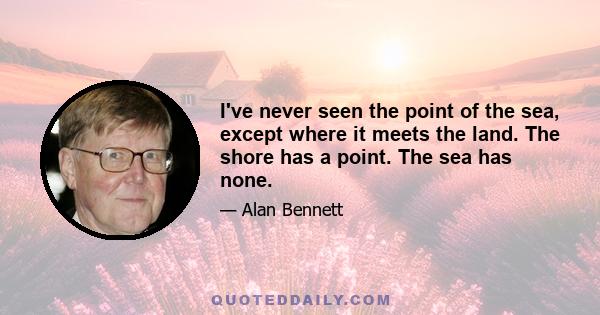 I've never seen the point of the sea, except where it meets the land. The shore has a point. The sea has none.