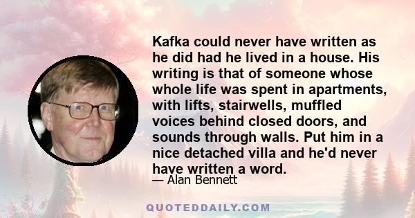 Kafka could never have written as he did had he lived in a house. His writing is that of someone whose whole life was spent in apartments, with lifts, stairwells, muffled voices behind closed doors, and sounds through