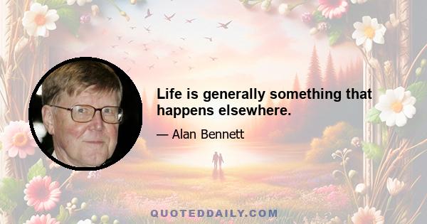 Life is generally something that happens elsewhere.