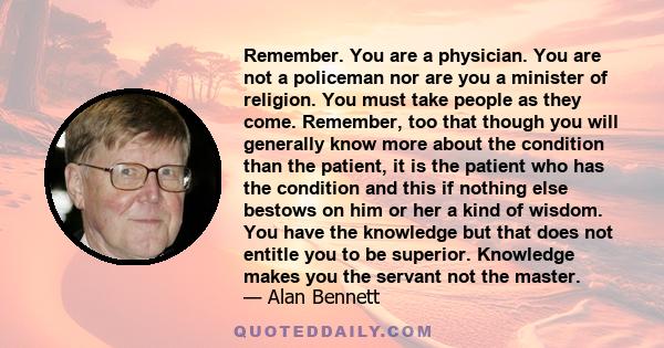 Remember. You are a physician. You are not a policeman nor are you a minister of religion. You must take people as they come. Remember, too that though you will generally know more about the condition than the patient,