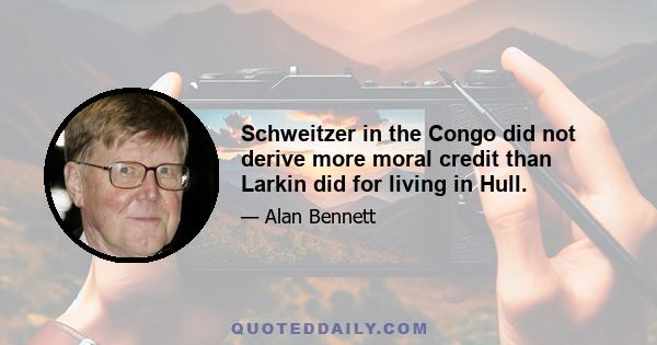 Schweitzer in the Congo did not derive more moral credit than Larkin did for living in Hull.