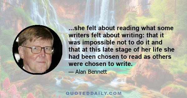 ...she felt about reading what some writers felt about writing: that it was impossible not to do it and that at this late stage of her life she had been chosen to read as others were chosen to write.