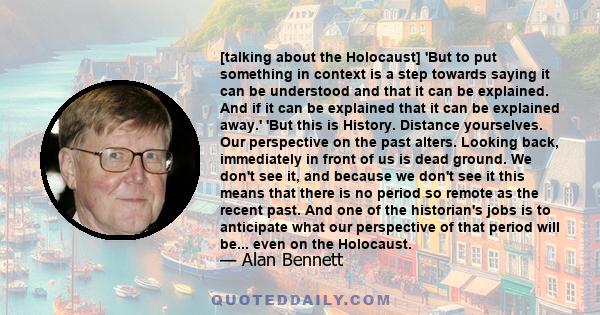 [talking about the Holocaust] 'But to put something in context is a step towards saying it can be understood and that it can be explained. And if it can be explained that it can be explained away.' 'But this is History. 