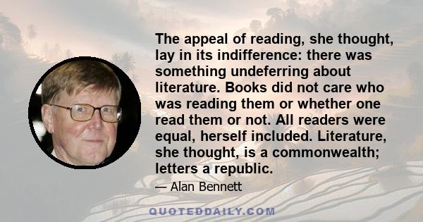 The appeal of reading, she thought, lay in its indifference: there was something undeferring about literature. Books did not care who was reading them or whether one read them or not. All readers were equal, herself