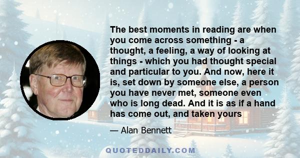 The best moments in reading are when you come across something - a thought, a feeling, a way of looking at things - which you had thought special and particular to you. And now, here it is, set down by someone else, a