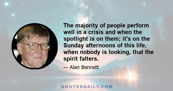 The majority of people perform well in a crisis and when the spotlight is on them; it's on the Sunday afternoons of this life, when nobody is looking, that the spirit falters.